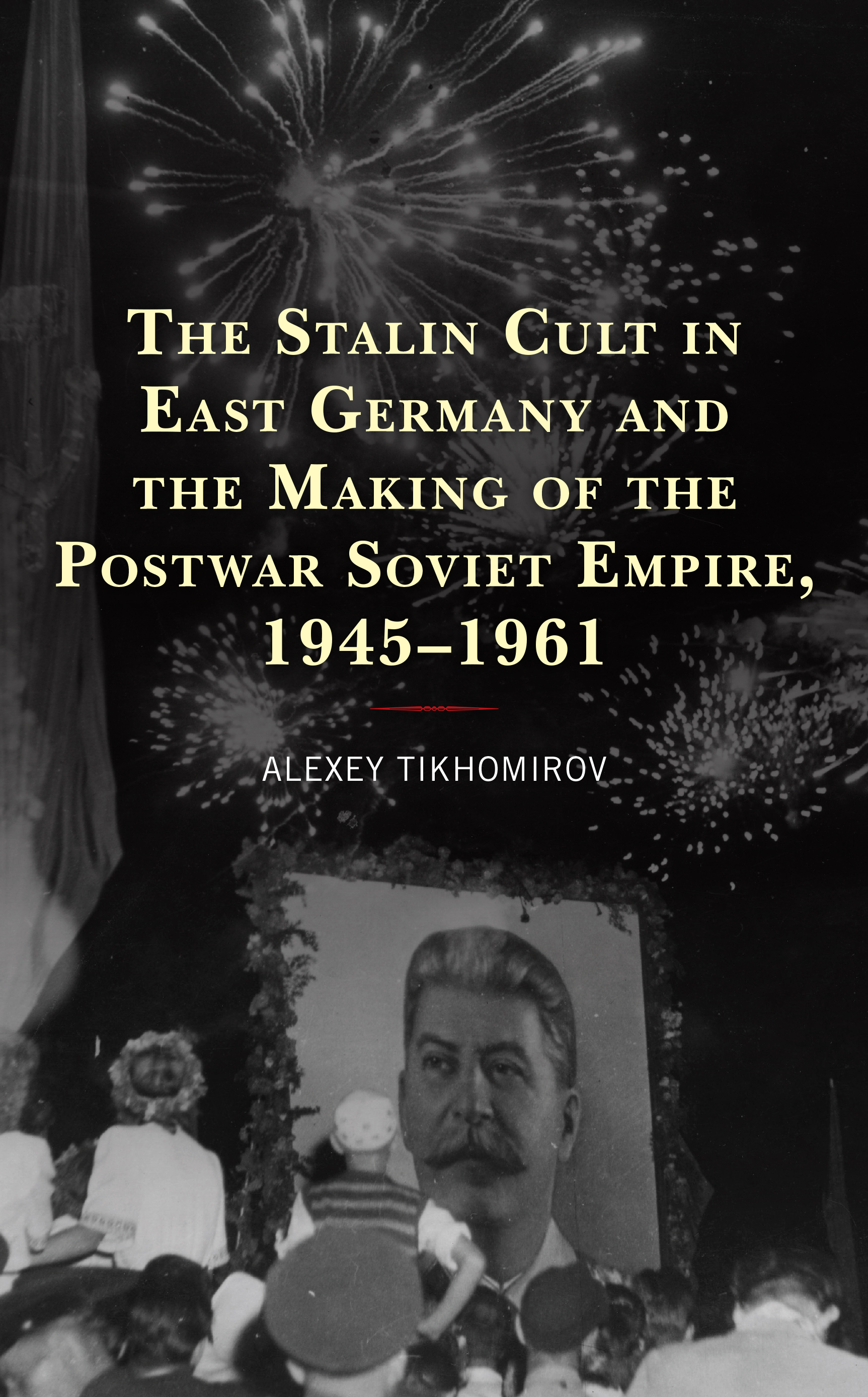The Stalin Cult in East Germany and the Making of the Postwar Soviet Empire, 1945–1961